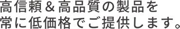 高信頼・高品質の製品を常に低価格でご提供します。